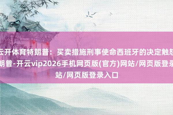 云开体育特朗普：买卖措施刑事使命西班牙的决定触怒了特朗普-开云vip2026手机网页版(官方)网站/网页版登录入口