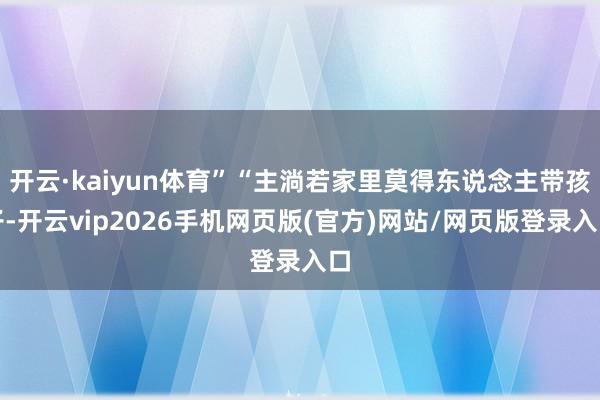 开云·kaiyun体育”“主淌若家里莫得东说念主带孩子-开云vip2026手机网页版(官方)网站/网页版登录入口