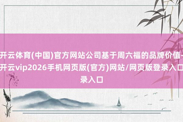 开云体育(中国)官方网站公司基于周六福的品牌价值-开云vip2026手机网页版(官方)网站/网页版登录入口