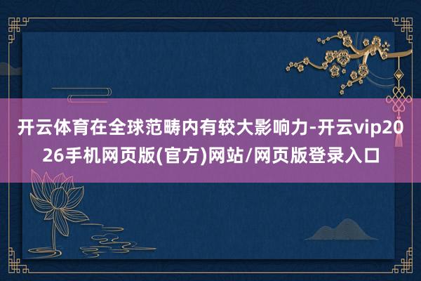 开云体育在全球范畴内有较大影响力-开云vip2026手机网页版(官方)网站/网页版登录入口
