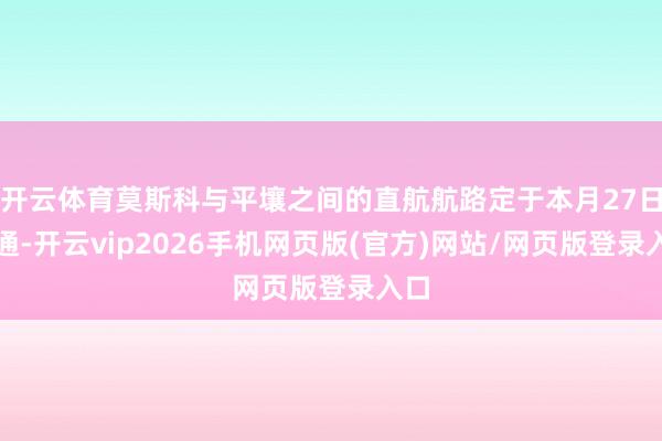 开云体育莫斯科与平壤之间的直航航路定于本月27日灵通-开云vip2026手机网页版(官方)网站/网页版登录入口