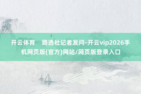 开云体育    路透社记者发问-开云vip2026手机网页版(官方)网站/网页版登录入口