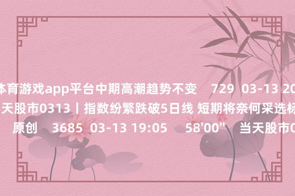 体育游戏app平台中期高潮趋势不变 729 03-13 20:08 57'57'' 当天股市0313丨指数纷繁跌破5日线 短期将奈何采选标的? 原创 3685 03-13 19:05 58'00'' 当天股市0312丨三大指数窄幅震憾收跌 结构性行情下是否有操作性? 5 3545 03-12 19:23 一财最热 点击关闭-开云vip2026手机网页版(官方)网站/网页版登录入口