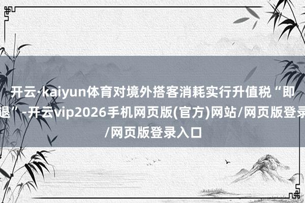 开云·kaiyun体育对境外搭客消耗实行升值税“即买即退”-开云vip2026手机网页版(官方)网站/网页版登录入口