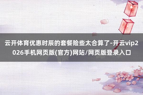 云开体育优惠时辰的套餐险些太合算了-开云vip2026手机网页版(官方)网站/网页版登录入口