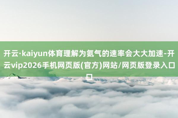 开云·kaiyun体育理解为氨气的速率会大大加速-开云vip2026手机网页版(官方)网站/网页版登录入口