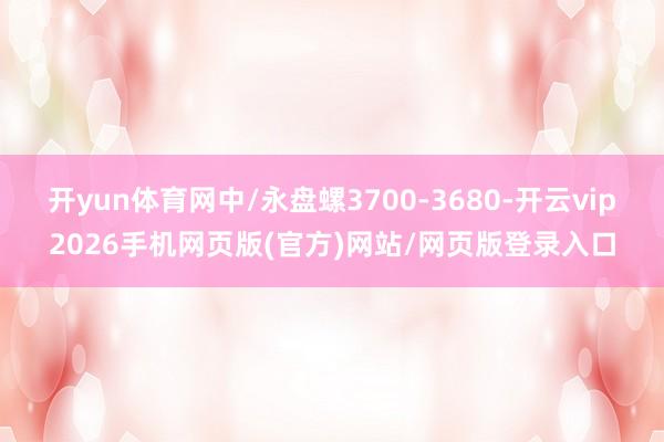 开yun体育网中/永盘螺3700-3680-开云vip2026手机网页版(官方)网站/网页版登录入口