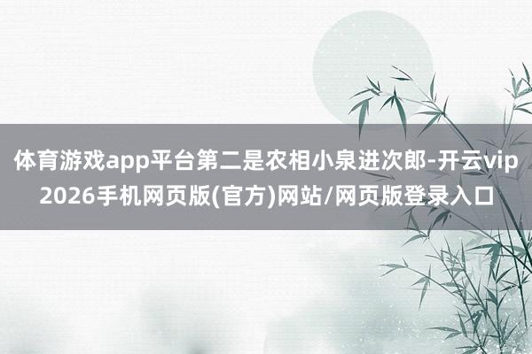 体育游戏app平台第二是农相小泉进次郎-开云vip2026手机网页版(官方)网站/网页版登录入口