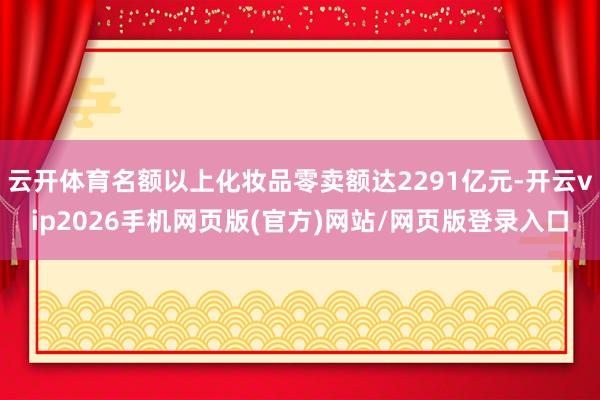 云开体育名额以上化妆品零卖额达2291亿元-开云vip2026手机网页版(官方)网站/网页版登录入口
