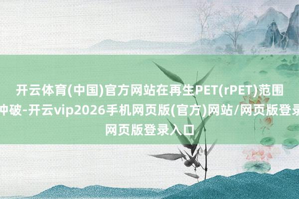 开云体育(中国)官方网站在再生PET(rPET)范围获得冲破-开云vip2026手机网页版(官方)网站/网页版登录入口