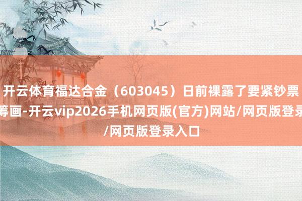 开云体育福达合金（603045）日前裸露了要紧钞票重组筹画-开云vip2026手机网页版(官方)网站/网页版登录入口