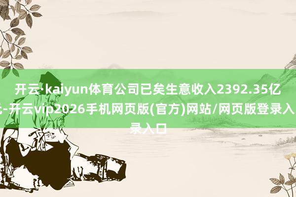 开云·kaiyun体育公司已矣生意收入2392.35亿元-开云vip2026手机网页版(官方)网站/网页版登录入口