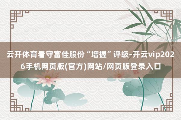 云开体育看守富佳股份“增握”评级-开云vip2026手机网页版(官方)网站/网页版登录入口