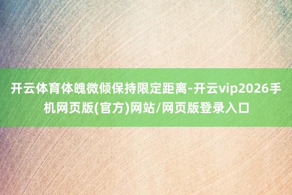 开云体育体魄微倾保持限定距离-开云vip2026手机网页版(官方)网站/网页版登录入口