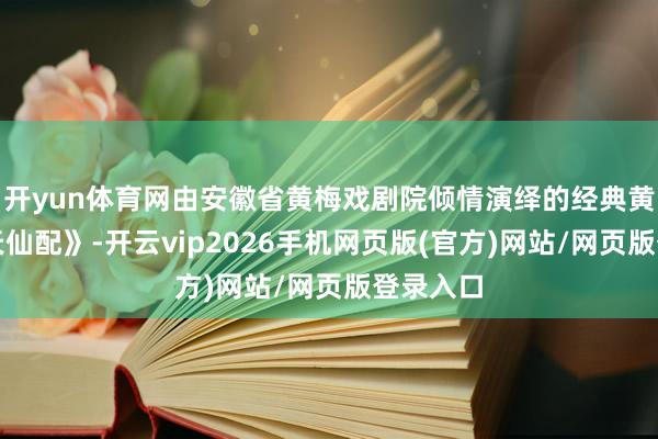 开yun体育网由安徽省黄梅戏剧院倾情演绎的经典黄梅戏《天仙配》-开云vip2026手机网页版(官方)网站/网页版登录入口