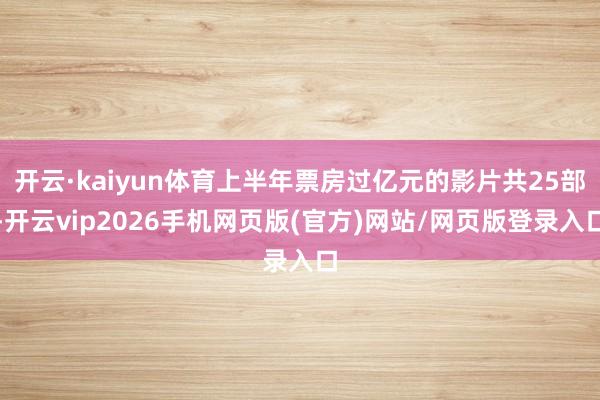 开云·kaiyun体育上半年票房过亿元的影片共25部-开云vip2026手机网页版(官方)网站/网页版登录入口
