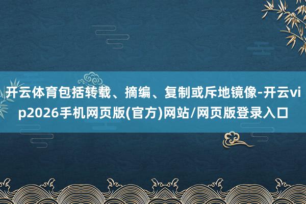 开云体育包括转载、摘编、复制或斥地镜像-开云vip2026手机网页版(官方)网站/网页版登录入口