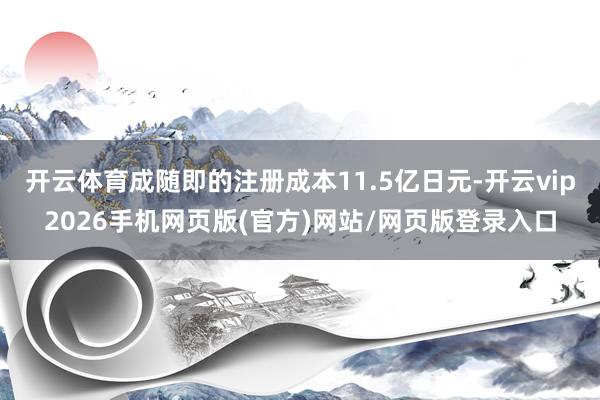 开云体育成随即的注册成本11.5亿日元-开云vip2026手机网页版(官方)网站/网页版登录入口
