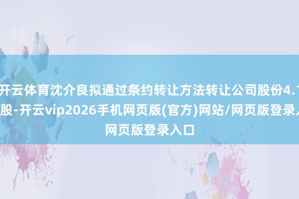 开云体育沈介良拟通过条约转让方法转让公司股份4.12亿股-开云vip2026手机网页版(官方)网站/网页版登录入口