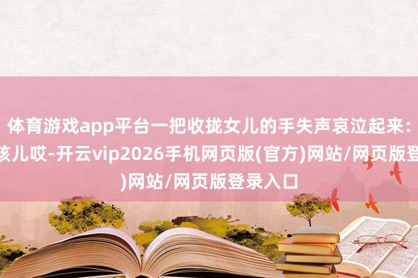 体育游戏app平台一把收拢女儿的手失声哀泣起来：“我嘞孩儿哎-开云vip2026手机网页版(官方)网站/网页版登录入口
