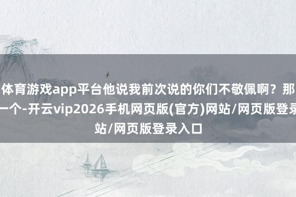 体育游戏app平台他说我前次说的你们不敬佩啊？那就换一个-开云vip2026手机网页版(官方)网站/网页版登录入口