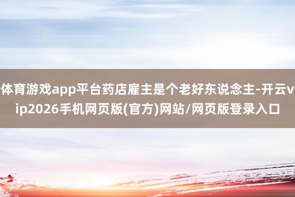 体育游戏app平台药店雇主是个老好东说念主-开云vip2026手机网页版(官方)网站/网页版登录入口