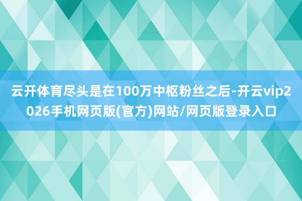云开体育尽头是在100万中枢粉丝之后-开云vip2026手机网页版(官方)网站/网页版登录入口