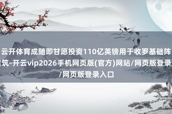 云开体育成随即甘愿投资110亿英镑用于收罗基础阵势建筑-开云vip2026手机网页版(官方)网站/网页版登录入口