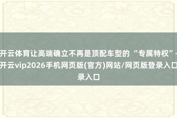 开云体育让高端确立不再是顶配车型的 “专属特权”-开云vip2026手机网页版(官方)网站/网页版登录入口