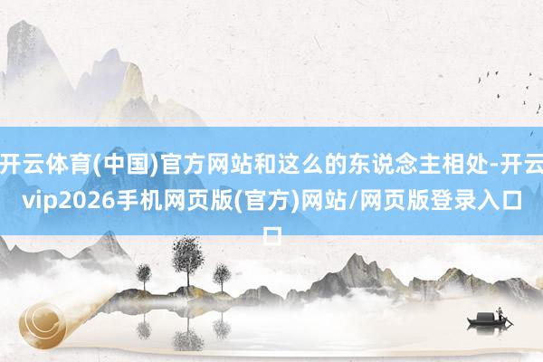 开云体育(中国)官方网站和这么的东说念主相处-开云vip2026手机网页版(官方)网站/网页版登录入口