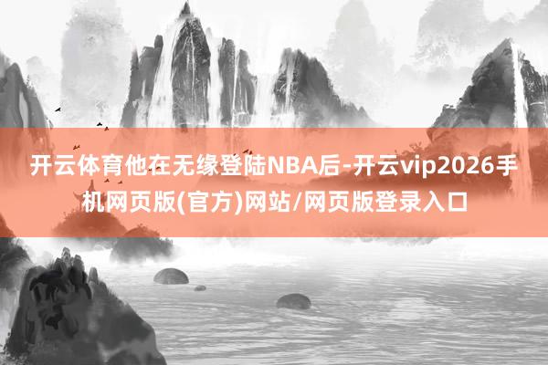 开云体育他在无缘登陆NBA后-开云vip2026手机网页版(官方)网站/网页版登录入口