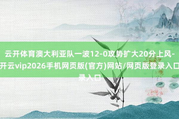 云开体育澳大利亚队一波12-0攻势扩大20分上风-开云vip2026手机网页版(官方)网站/网页版登录入口