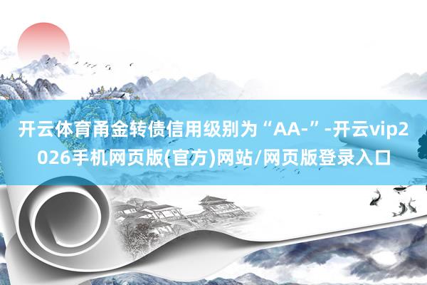 开云体育甬金转债信用级别为“AA-”-开云vip2026手机网页版(官方)网站/网页版登录入口