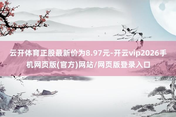 云开体育正股最新价为8.97元-开云vip2026手机网页版(官方)网站/网页版登录入口