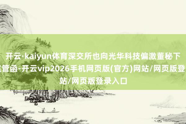 开云·kaiyun体育深交所也向光华科技偏激董秘下发了监管函-开云vip2026手机网页版(官方)网站/网页版登录入口