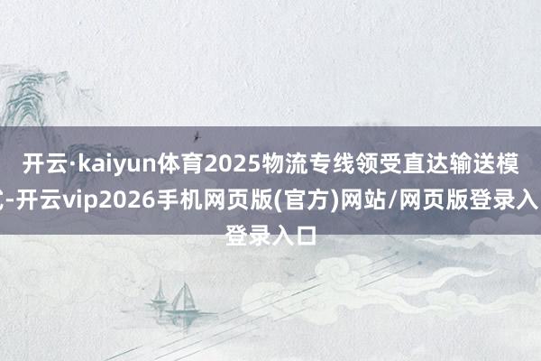 开云·kaiyun体育2025物流专线领受直达输送模式-开云vip2026手机网页版(官方)网站/网页版登录入口