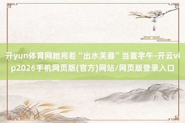 开yun体育网她宛若“出水芙蓉”当寰宇午-开云vip2026手机网页版(官方)网站/网页版登录入口