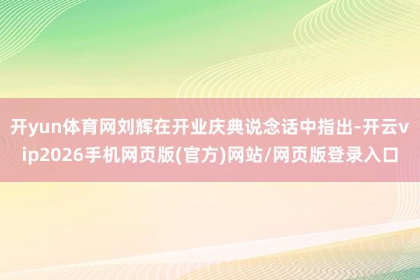 开yun体育网 刘辉在开业庆典说念话中指出-开云vip2026手机网页版(官方)网站/网页版登录入口