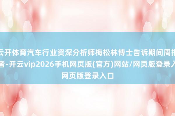 云开体育汽车行业资深分析师梅松林博士告诉期间周报记者-开云vip2026手机网页版(官方)网站/网页版登录入口