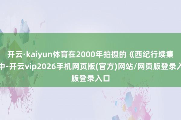 开云·kaiyun体育在2000年拍摄的《西纪行续集》中-开云vip2026手机网页版(官方)网站/网页版登录入口