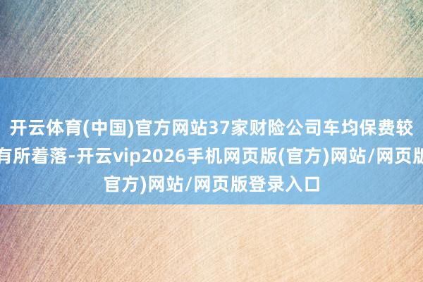 开云体育(中国)官方网站37家财险公司车均保费较前年同时有所着落-开云vip2026手机网页版(官方)网站/网页版登录入口