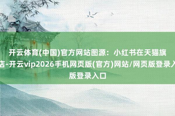 开云体育(中国)官方网站　　图源：小红书　　在天猫旗舰店-开云vip2026手机网页版(官方)网站/网页版登录入口