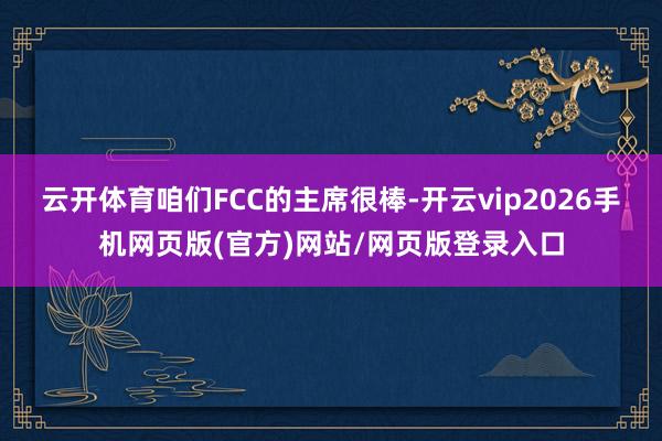 云开体育咱们FCC的主席很棒-开云vip2026手机网页版(官方)网站/网页版登录入口
