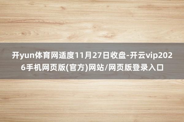 开yun体育网适度11月27日收盘-开云vip2026手机网页版(官方)网站/网页版登录入口