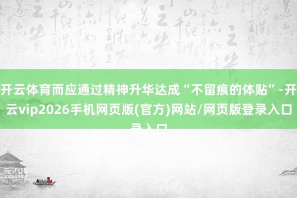 开云体育而应通过精神升华达成“不留痕的体贴”-开云vip2026手机网页版(官方)网站/网页版登录入口