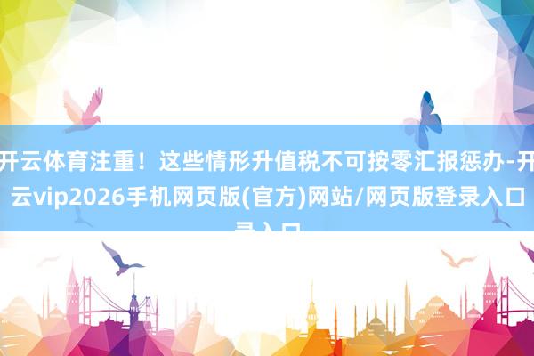 开云体育注重!这些情形升值税不可按零汇报惩办-开云vip2026手机网页版(官方)网站/网页版登录入口