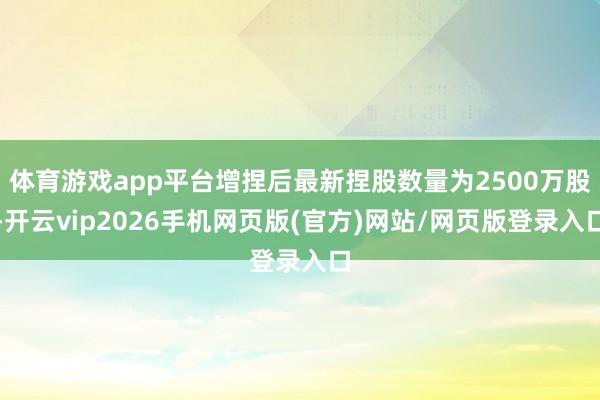 体育游戏app平台增捏后最新捏股数量为2500万股-开云vip2026手机网页版(官方)网站/网页版登录入口