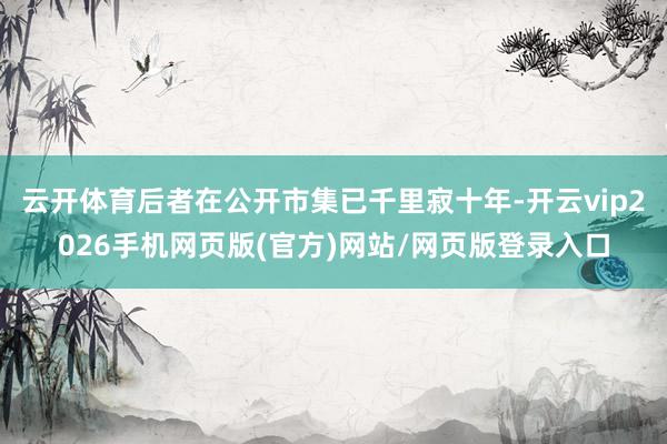 云开体育后者在公开市集已千里寂十年-开云vip2026手机网页版(官方)网站/网页版登录入口