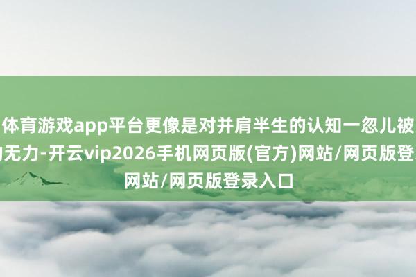 体育游戏app平台更像是对并肩半生的认知一忽儿被堵截的无力-开云vip2026手机网页版(官方)网站/网页版登录入口