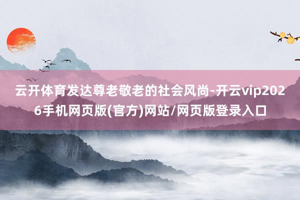 云开体育发达尊老敬老的社会风尚-开云vip2026手机网页版(官方)网站/网页版登录入口
